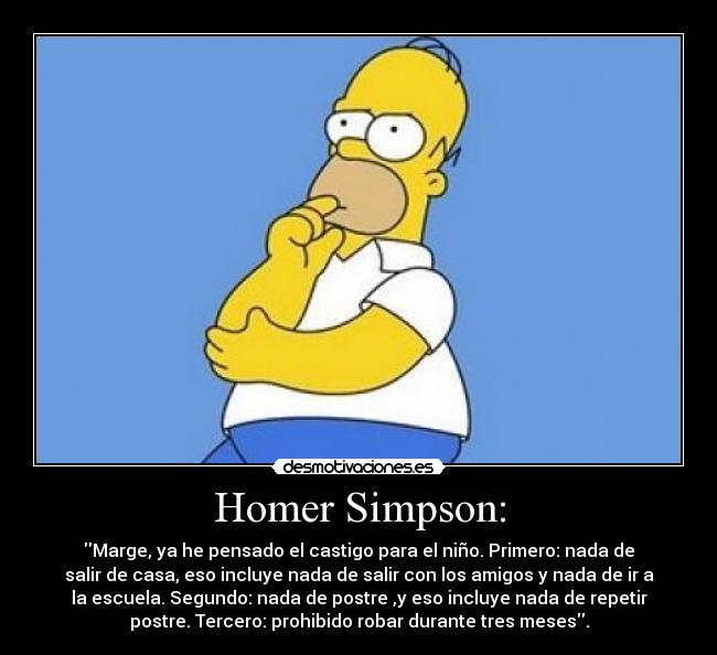 Homer Simpson: - Marge, ya he pensado el castigo para el niño. Primero: nada de
salir de casa, eso incluye nada de salir con los amigos y nada de ir a
la escuela. Segundo: nada de postre ,y eso incluye nada de repetir
postre. Tercero: prohibido robar durante tres meses.
