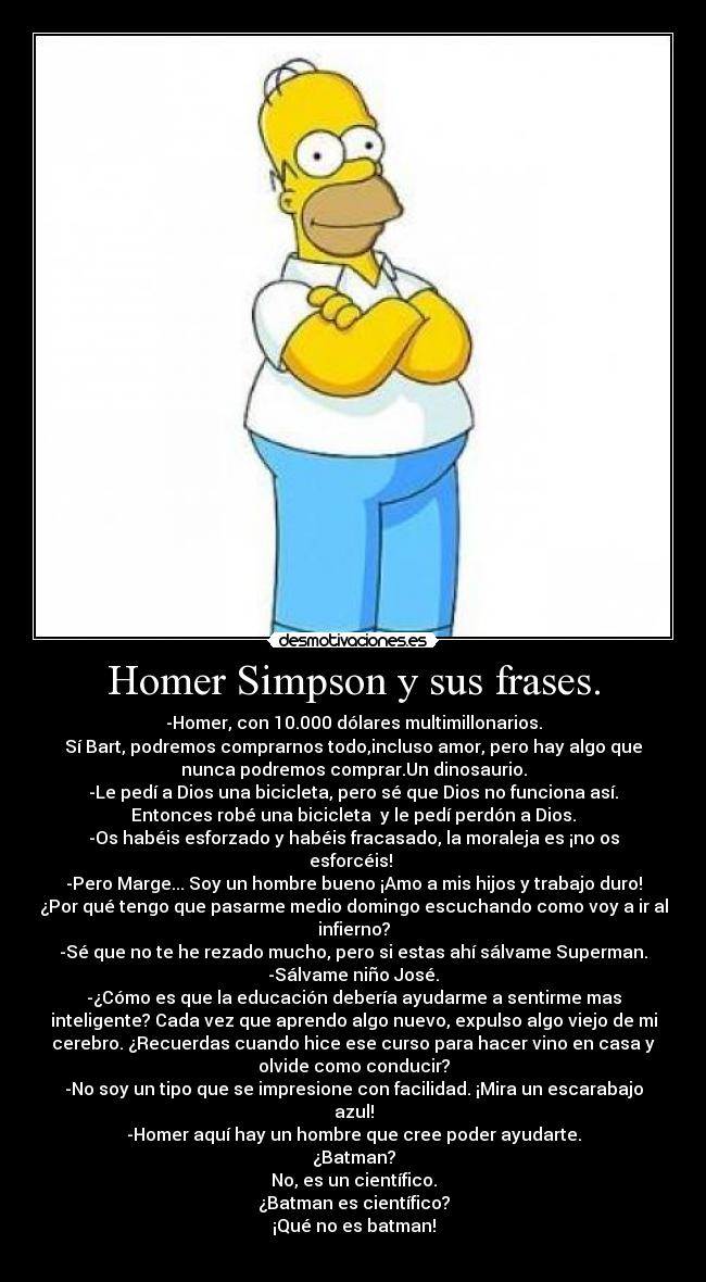 Homer Simpson y sus frases. - -Homer, con 10.000 dólares multimillonarios.
Sí Bart, podremos comprarnos todo,incluso amor, pero hay algo que
nunca podremos comprar.Un dinosaurio.
-Le pedí a Dios una bicicleta, pero sé que Dios no funciona así.
Entonces robé una bicicleta  y le pedí perdón a Dios.
-Os habéis esforzado y habéis fracasado, la moraleja es ¡no os
esforcéis! 
-Pero Marge... Soy un hombre bueno ¡Amo a mis hijos y trabajo duro!
¿Por qué tengo que pasarme medio domingo escuchando como voy a ir al
infierno?
-Sé que no te he rezado mucho, pero si estas ahí sálvame Superman.
-Sálvame niño José.
-¿Cómo es que la educación debería ayudarme a sentirme mas
inteligente? Cada vez que aprendo algo nuevo, expulso algo viejo de mi
cerebro. ¿Recuerdas cuando hice ese curso para hacer vino en casa y
olvide como conducir?
-No soy un tipo que se impresione con facilidad. ¡Mira un escarabajo
azul!
-Homer aquí hay un hombre que cree poder ayudarte.
¿Batman?
No, es un científico.
¿Batman es científico?
¡Qué no es batman!
