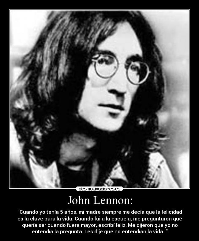 John Lennon: - Cuando yo tenía 5 años, mi madre siempre me decía que la felicidad
es la clave para la vida. Cuando fui a la escuela, me preguntaron qué
quería ser cuando fuera mayor, escribí feliz. Me dijeron que yo no
entendía la pregunta. Les dije que no entendían la vida. 