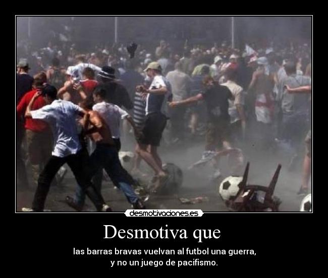 Desmotiva que - las barras bravas vuelvan al futbol una guerra,
y no un juego de pacifismo.