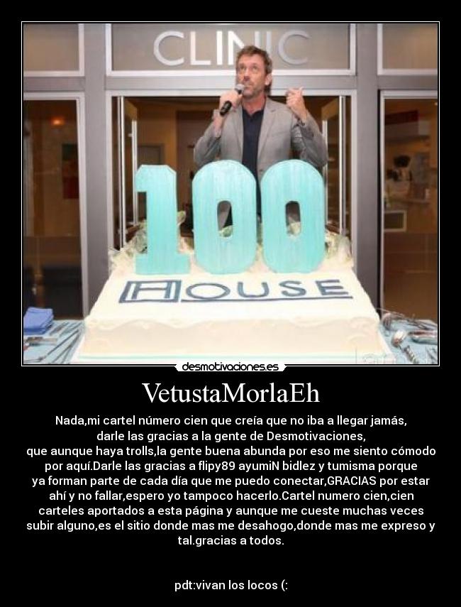 VetustaMorlaEh - Nada,mi cartel número cien que creía que no iba a llegar jamás,
darle las gracias a la gente de Desmotivaciones,
que aunque haya trolls,la gente buena abunda por eso me siento cómodo
por aquí.Darle las gracias a flipy89 ayumiN bidlez y tumisma porque
ya forman parte de cada día que me puedo conectar,GRACIAS por estar
ahí y no fallar,espero yo tampoco hacerlo.Cartel numero cien,cien
carteles aportados a esta página y aunque me cueste muchas veces
subir alguno,es el sitio donde mas me desahogo,donde mas me expreso y
tal.gracias a todos.
pdt:vivan los locos (: