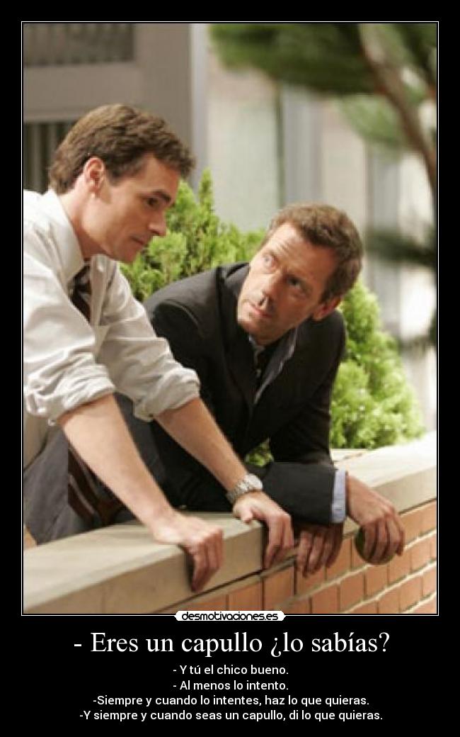 - Eres un capullo ¿lo sabías? - - Y tú el chico bueno.
- Al menos lo intento.
-Siempre y cuando lo intentes, haz lo que quieras.
-Y siempre y cuando seas un capullo, di lo que quieras.