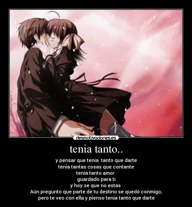tenia tanto.. - y pensar que tenia tanto que darte
tenia tantas cosas que contante
tenia tanto amor
guardado para ti
y hoy se que no estas
Aún pregunto que parte de tu destino se quedó conmigo,
pero te veo con ella y pienso tenia tanto que darte