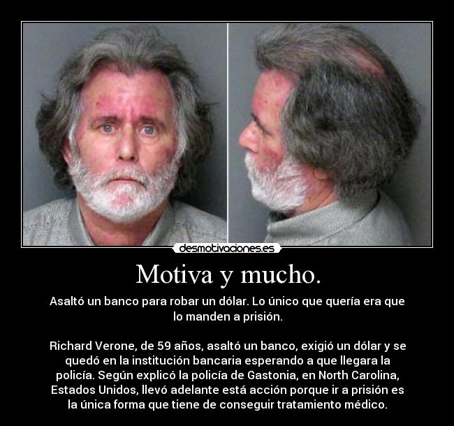 Motiva y mucho. - Asaltó un banco para robar un dólar. Lo único que quería era que
lo manden a prisión.

Richard Verone, de 59 años, asaltó un banco, exigió un dólar y se
quedó en la institución bancaria esperando a que llegara la
policía. Según explicó la policía de Gastonia, en North Carolina,
Estados Unidos, llevó adelante está acción porque ir a prisión es
la única forma que tiene de conseguir tratamiento médico.