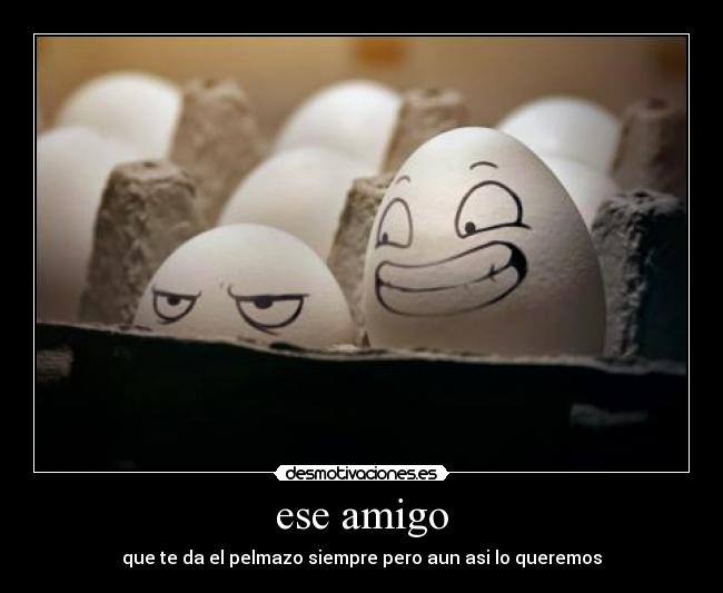 ese amigo - que te da el pelmazo siempre pero aun asi lo queremos