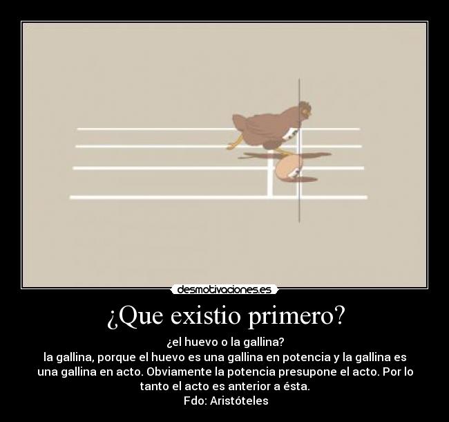 ¿Que existio primero? - ¿el huevo o la gallina?
la gallina, porque el huevo es una gallina en potencia y la gallina es
una gallina en acto. Obviamente la potencia presupone el acto. Por lo
tanto el acto es anterior a ésta.
 Fdo: Aristóteles