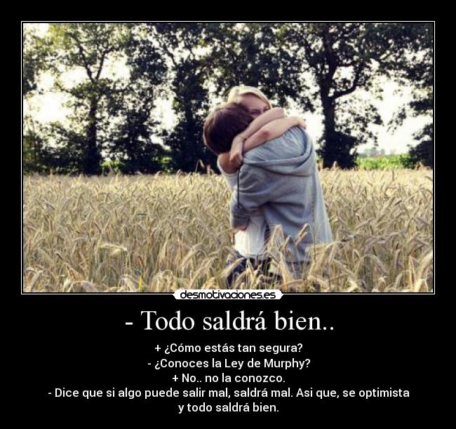 - Todo saldrá bien.. - + ¿Cómo estás tan segura?
- ¿Conoces la Ley de Murphy?
+ No.. no la conozco.
- Dice que si algo puede salir mal, saldrá mal. Asi que, se optimista y todo saldrá bien.