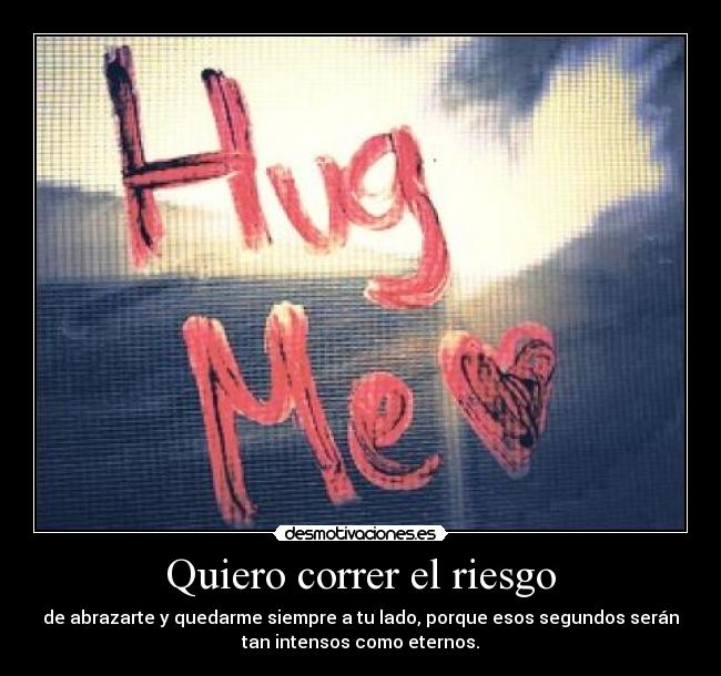 Quiero correr el riesgo - de abrazarte y quedarme siempre a tu lado, porque esos segundos serán
tan intensos como eternos.
