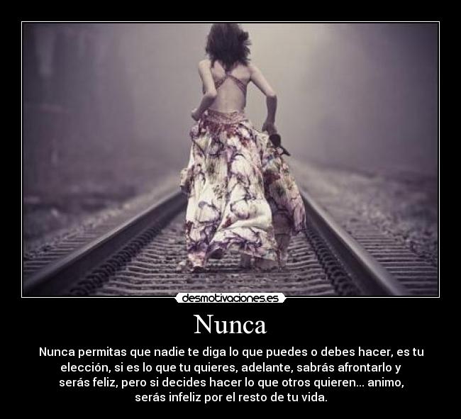 Nunca - Nunca permitas que nadie te diga lo que puedes o debes hacer, es tu
elección, si es lo que tu quieres, adelante, sabrás afrontarlo y
serás feliz, pero si decides hacer lo que otros quieren... animo,
serás infeliz por el resto de tu vida.
