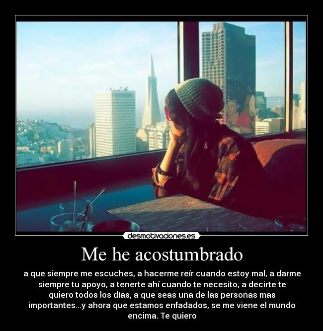 Me he acostumbrado - a que siempre me escuches, a hacerme reír cuando estoy mal, a darme
siempre tu apoyo, a tenerte ahí cuando te necesito, a decirte te
quiero todos los días, a que seas una de las personas mas
importantes...y ahora que estamos enfadados, se me viene el mundo
encima. Te quiero