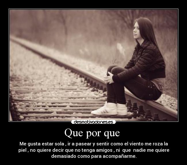 Que por que - Me gusta estar sola , ir a pasear y sentir como el viento me roza la
piel , no quiere decir que no tenga amigos , ni que nadie me quiere
demasiado como para acompañarme.