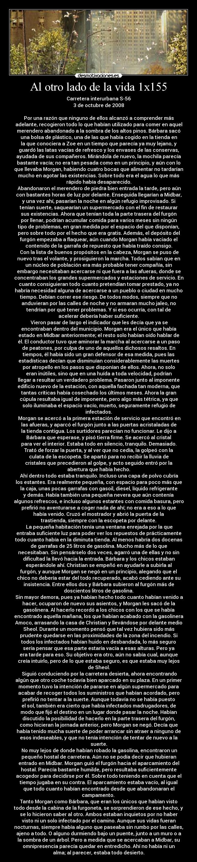 Al otro lado de la vida 1x155 - Carretera interurbana S-56
3 de octubre de 2008

Por una razón que ninguno de ellos alcanzó a comprender más
adelante, recogieron todo lo que habían utilizado para comer en aquel
merendero abandonado a la sombra de los altos pinos. Bárbara sacó
una bolsa de plástico, una de las que había cogido en la tienda en
la que conociera a Zoe en un tiempo que parecía ya muy lejano, y
guardó las latas vacías de refresco y los envases de las conservas,
ayudada de sus compañeros. Mirándola de nuevo, la mochila parecía
bastante vacía; no era tan pesada como en un principio, y aún con lo
que llevaba Morgan, habiendo cuatro bocas que alimentar no tardarían
mucho en agotar las existencias. Sobre todo era el agua lo que más
rápido había desaparecido.
	Abandonaron el merendero de piedra bien entrada la tarde, pero aún
con bastantes horas de luz por delante. Enseguida llegarían a Midbar,
y una vez ahí, pasarían la noche en algún refugio improvisado. Si
tenían suerte, saquearían un supermercado con el fin de restaurar
sus existencias. Ahora que tenían toda la parte trasera del furgón
por llenar, podrían acumular comida para varios meses sin ningún
tipo de problemas, en gran medida por el espacio del que disponían,
pero sobre todo por el hecho que era gratis. Además, el depósito del
furgón empezaba a flaquear, aún cuando Morgan había vaciado el
contenido de la garrafa de repuesto que había traído consigo.
	Con la lista de buenos propósitos en la cabeza, Morgan se puso de
nuevo tras el volante, y prosiguieron la marcha. Todos sabían que en
un núcleo de población era más probable tener compañía, sin
embargo necesitaban acercarse ni que fuera a las afueras, donde se
concentraban los grandes supermercados y estaciones de servicio. En
cuanto consiguieran todo cuanto pretendían tomar prestado, ya no
habría necesidad alguna de acercarse a un pueblo o ciudad en mucho
tiempo. Debían correr ese riesgo. De todos modos, siempre que no
anduvieran por las calles de noche y no armaran mucho jaleo, no
tendrían por qué tener problemas. Y si eso ocurría, con tal de
acelerar debería haber suficiente.
	Vieron pasar de largo el indicador que les decía que ya se
encontraban dentro del municipio. Morgan era el único que había
estado en Midbar anteriormente; el resto solo habían oído hablar de
él. El conductor tuvo que aminorar la marcha al acercarse a un paso
de peatones, por culpa de uno de aquellos dichosos resaltos. En
tiempos, él había sido un gran defensor de esa medida, pues las
estadísticas decían que disminuían considerablemente las muertes
por atropello en los pasos que disponían de ellos. Ahora, no solo
eran inútiles, sino que en una huída a toda velocidad, podrían
llegar a resultar un verdadero problema. Pasaron junto al imponente
edificio nuevo de la estación, con aquella fachada tan moderna, que
tantas críticas había cosechado los últimos meses. Ahora la gran
cúpula resultaba igual de imponente, pero algo más tétrica, ya que
solo iluminaba el espacio vacío, muerto, seguramente refugio de
infectados.
	Morgan se acercó a la primera estación de servicio que encontró en
las afueras, y aparcó el furgón junto a las puertas acristaladas de
la tienda contigua. Los surtidores parecían no funcionar. Le dijo a
Bárbara que esperase, y pisó tierra firme. Se acercó al cristal
para ver el interior. Estaba todo en silencio, tranquilo. Demasiado.
Trató de forzar la puerta, y al ver que no cedía, la golpeó con la
culata de la escopeta. Se apartó para no recibir la lluvia de
cristales que precedieron al golpe, y acto seguido entró por la
abertura que había hecho.
	Ahí dentro todo estaba tranquilo. Incluso una capa de polvo cubría
los estantes. Era realmente pequeña, con espacio para poco más que
la caja, unas pocas garrafas con gasoil, diesel, líquido refrigerante
y demás. Había también una pequeña nevera que aún contenía
algunos refrescos, e incluso algunos estantes con comida basura, pero
prefirió no aventurarse a coger nada de ahí; no era a eso a lo que
había venido. Cruzó el mostrador y abrió la puerta de la
trastienda, siempre con la escopeta por delante.
	La pequeña habitación tenía una ventana enrejada por la que
entraba suficiente luz para poder ver los repuestos de prácticamente
todo cuanto había en la diminuta tienda. Al menos habría dos docenas
de garrafas de 25 litros de gasolina. Mucho más de lo que
necesitaban. Sin pensárselo dos veces, agarró una de ellas y no sin
dificultad la llevó hacia la entrada. Bárbara y los chicos estaban
esperándole ahí. Christian se empeñó en ayudarle a subirla al
furgón, y aunque Morgan se negó en un principio, alegando que el
chico no debería estar del todo recuperado, acabó cediendo ante su
insistencia. Entre ellos dos y Bárbara subieron al furgón más de
doscientos litros de gasolina.
	Sin mayor demora, pues ya habían hecho todo cuanto habían venido a
hacer, ocuparon de nuevo sus asientos, y Morgan les sacó de la
gasolinera. Al hacerlo recordó a los chicos con los que se había
encontrado aquella mañana, los que habían acabado con la gasolinera
Amoco, arrasando la casa de Christian y llevándose por delante medio
Sheol. Durante un momento pensó que tal vez hubiera sido más
prudente quedarse en las proximidades de la zona del incendio. Si
todos los infectados habían huido en desbandada, lo más seguro
sería pensar que esa parte estaría vacía a esas alturas. Pero ya
era tarde para eso. Su objetivo era otro, aún no sabía cual, aunque
creía intuirlo, pero de lo que estaba seguro, es que estaba muy lejos
de Sheol.
	Siguió conduciendo por la carretera desierta, ahora encontrando
algún que otro coche todavía bien aparcado en su plaza. En un primer
momento tuvo la intención de pararse en algún supermercado para
acabar de recoger todos los suministros que habían acordado, pero
prefirió no tentar a la suerte. Aunque todavía no se había puesto
el sol, también era cierto que había infectados madrugadores, de
modo que fijó el destino en un lugar donde pasar la noche. Habían
discutido la posibilidad de hacerlo en la parte trasera del furgón,
como hicieran la jornada anterior, pero Morgan se negó. Decía que
había tenido mucha suerte de poder arrancar sin atraer a ninguno de
esos indeseables, y que no tenía intención de tentar de nuevo a la
suerte.
	No muy lejos de donde habían robado la gasolina, encontraron un
pequeño hostal de carretera. Aún no se podía decir que hubieran
entrado en Midbar. Morgan guió el furgón hacia el aparcamiento del
hostal. Parecía bastante humilde, pero resultaba suficientemente
acogedor para decidirse por él. Sobre todo teniendo en cuenta que el
tiempo jugaba en su contra. El aparcamiento estaba vacío, al igual
que todo cuanto habían encontrado desde que abandonaran el
campamento. 
Tanto Morgan como Bárbara, que eran los únicos que habían visto
todo desde la cabina de la furgoneta, se sorprendieron de ese hecho, y
se lo hicieron saber al otro. Ambos estaban inquietos por no haber
visto ni un solo infectado por el camino. Aunque sus vidas fueran
nocturnas, siempre había alguno que paseaba sin rumbo por las calles,
ajeno a todo. O alguno durmiendo bajo un puente, junto a un muro o a
la sombra de un árbol. Pero a medida que se acercaban a Midbar, su
omnipresencia parecía quedar en entredicho. Ahí no había ni un
alma; al parecer, estaba todo desierto.