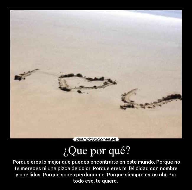¿Que por qué? - Porque eres lo mejor que puedes encontrarte en este mundo. Porque no
te mereces ni una pizca de dolor. Porque eres mi felicidad con nombre
y apellidos. Porque sabes perdonarme. Porque siempre estás ahí. Por
todo eso, te quiero. 