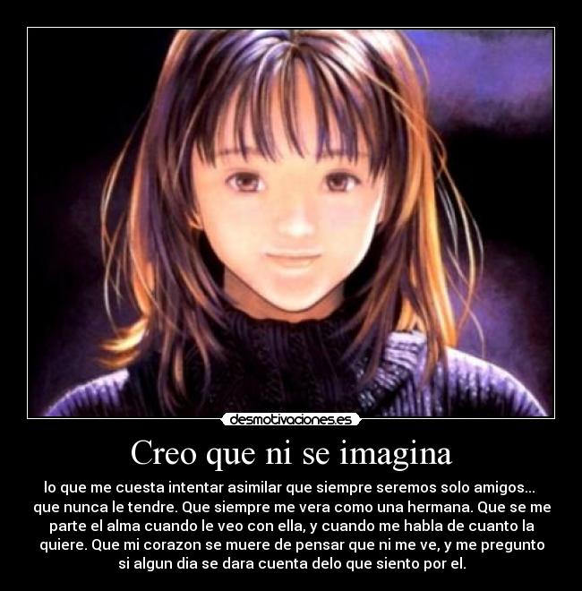 Creo que ni se imagina - lo que me cuesta intentar asimilar que siempre seremos solo amigos...
que nunca le tendre. Que siempre me vera como una hermana. Que se me
parte el alma cuando le veo con ella, y cuando me habla de cuanto la
quiere. Que mi corazon se muere de pensar que ni me ve, y me pregunto
si algun dia se dara cuenta delo que siento por el.