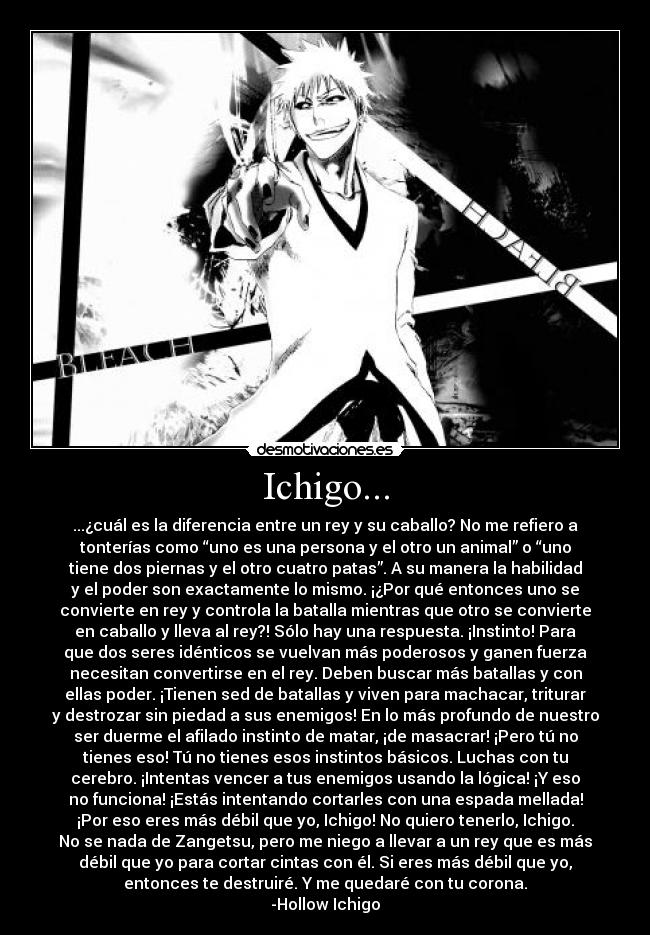 Ichigo... - ...¿cuál es la diferencia entre un rey y su caballo? No me refiero a
tonterías como “uno es una persona y el otro un animal” o “uno
tiene dos piernas y el otro cuatro patas”. A su manera la habilidad
y el poder son exactamente lo mismo. ¡¿Por qué entonces uno se
convierte en rey y controla la batalla mientras que otro se convierte
en caballo y lleva al rey?! Sólo hay una respuesta. ¡Instinto! Para
que dos seres idénticos se vuelvan más poderosos y ganen fuerza
necesitan convertirse en el rey. Deben buscar más batallas y con
ellas poder. ¡Tienen sed de batallas y viven para machacar, triturar
y destrozar sin piedad a sus enemigos! En lo más profundo de nuestro
ser duerme el afilado instinto de matar, ¡de masacrar! ¡Pero tú no
tienes eso! Tú no tienes esos instintos básicos. Luchas con tu
cerebro. ¡Intentas vencer a tus enemigos usando la lógica! ¡Y eso
no funciona! ¡Estás intentando cortarles con una espada mellada!
¡Por eso eres más débil que yo, Ichigo! No quiero tenerlo, Ichigo.
No se nada de Zangetsu, pero me niego a llevar a un rey que es más
débil que yo para cortar cintas con él. Si eres más débil que yo,
entonces te destruiré. Y me quedaré con tu corona.
-Hollow Ichigo