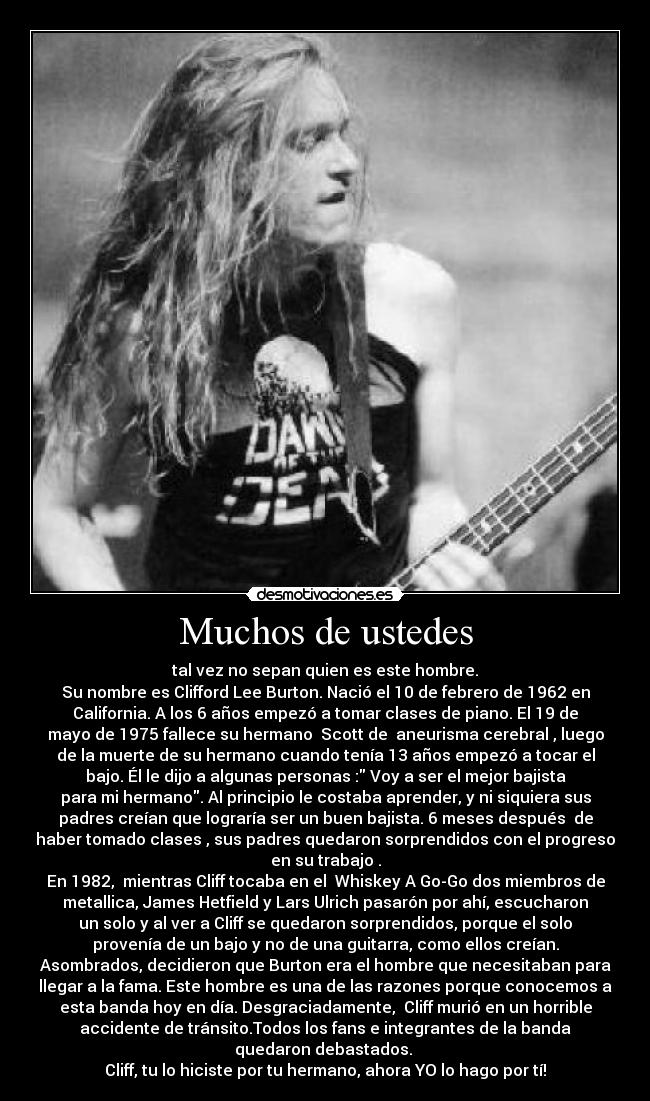 Muchos de ustedes - tal vez no sepan quien es este hombre.
Su nombre es Clifford Lee Burton. Nació el 10 de febrero de 1962 en
California. A los 6 años empezó a tomar clases de piano. El 19 de
mayo de 1975 fallece su hermano  Scott de  aneurisma cerebral , luego
de la muerte de su hermano cuando tenía 13 años empezó a tocar el
bajo. Él le dijo a algunas personas : Voy a ser el mejor bajista
para mi hermano. Al principio le costaba aprender, y ni siquiera sus
padres creían que lograría ser un buen bajista. 6 meses después  de
haber tomado clases , sus padres quedaron sorprendidos con el progreso
en su trabajo .
En 1982,  mientras Cliff tocaba en el  Whiskey A Go-Go dos miembros de
metallica, James Hetfield y Lars Ulrich pasarón por ahí, escucharon
un solo y al ver a Cliff se quedaron sorprendidos, porque el solo
provenía de un bajo y no de una guitarra, como ellos creían.
Asombrados, decidieron que Burton era el hombre que necesitaban para
llegar a la fama. Este hombre es una de las razones porque conocemos a
esta banda hoy en día. Desgraciadamente,  Cliff murió en un horrible
accidente de tránsito.Todos los fans e integrantes de la banda
quedaron debastados. 
Cliff, tu lo hiciste por tu hermano, ahora YO lo hago por tí!