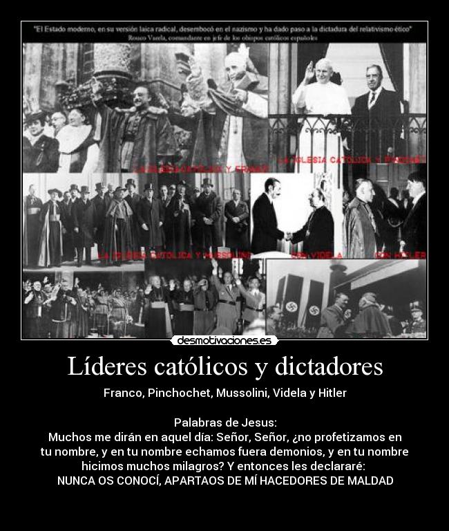 Líderes católicos y dictadores - Franco, Pinchochet, Mussolini, Videla y Hitler
Palabras de Jesus:
Muchos me dirán en aquel día: Señor, Señor, ¿no profetizamos en
tu nombre, y en tu nombre echamos fuera demonios, y en tu nombre
hicimos muchos milagros? Y entonces les declararé:
NUNCA OS CONOCÍ, APARTAOS DE MÍ HACEDORES DE MALDAD