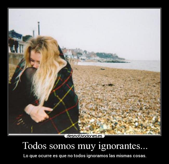Todos somos muy ignorantes... - Lo que ocurre es que no todos ignoramos las mismas cosas.