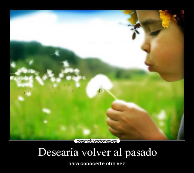 Desearía volver al pasado - para conocerte otra vez.