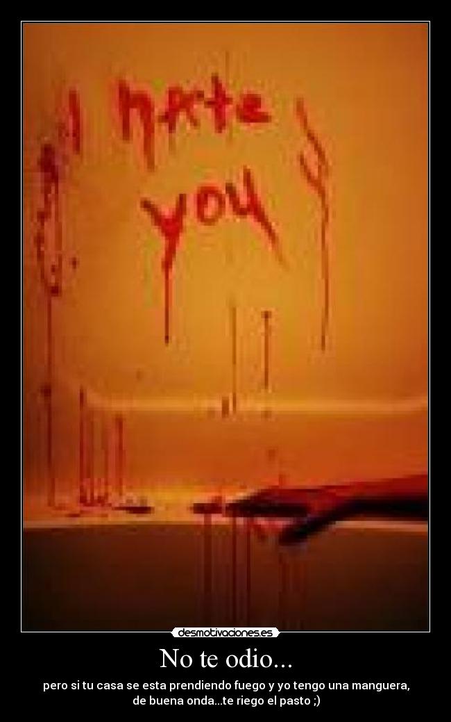 No te odio... - pero si tu casa se esta prendiendo fuego y yo tengo una manguera,
de buena onda...te riego el pasto ;)