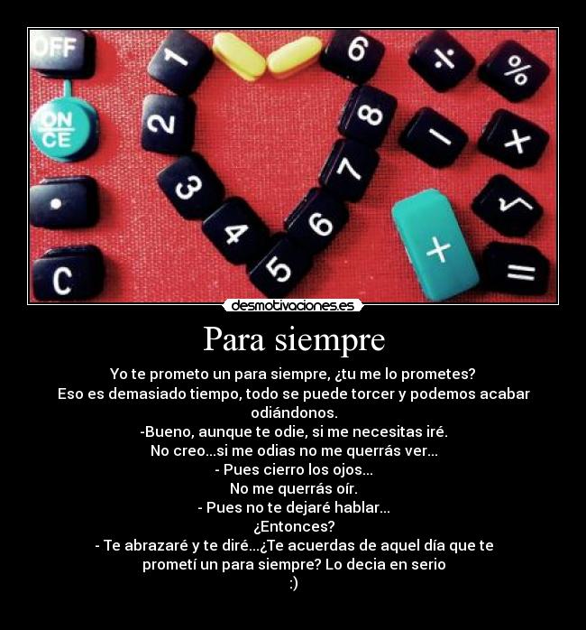 Para siempre - Yo te prometo un para siempre, ¿tu me lo prometes?
Eso es demasiado tiempo, todo se puede torcer y podemos acabar
odiándonos.
-Bueno, aunque te odie, si me necesitas iré.
No creo...si me odias no me querrás ver...
- Pues cierro los ojos...
No me querrás oír.
- Pues no te dejaré hablar...
¿Entonces?
- Te abrazaré y te diré...¿Te acuerdas de aquel día que te
prometí un para siempre? Lo decia en serio
:)
