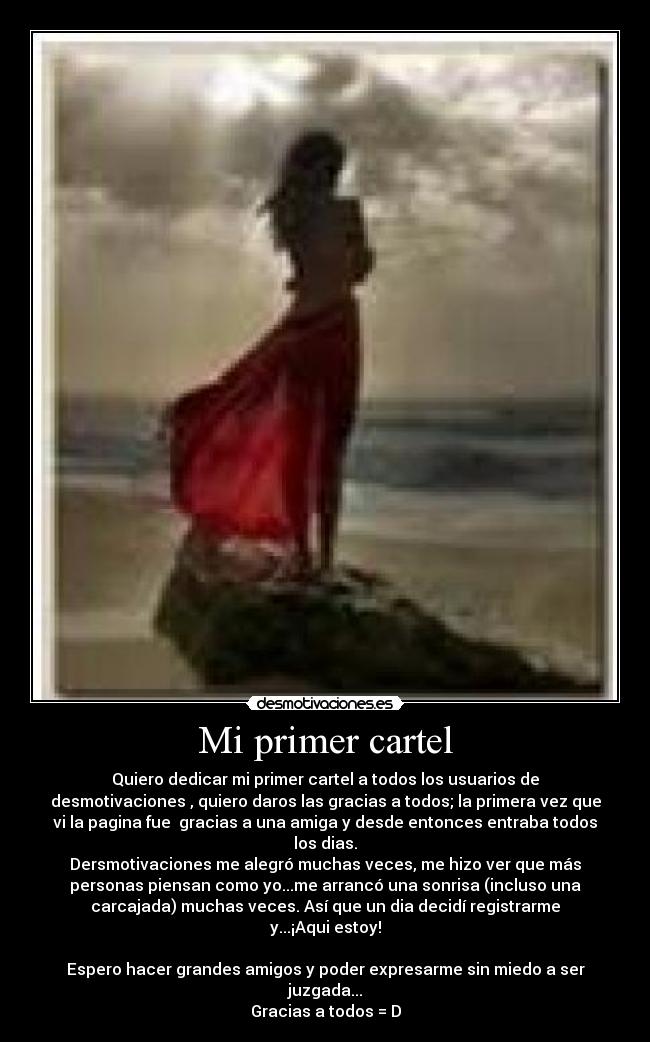Mi primer cartel - Quiero dedicar mi primer cartel a todos los usuarios de
desmotivaciones , quiero daros las gracias a todos; la primera vez que
vi la pagina fue  gracias a una amiga y desde entonces entraba todos
los dias.
Dersmotivaciones me alegró muchas veces, me hizo ver que más
personas piensan como yo...me arrancó una sonrisa (incluso una
carcajada) muchas veces. Así que un dia decidí registrarme
y...¡Aqui estoy!

Espero hacer grandes amigos y poder expresarme sin miedo a ser
juzgada...
Gracias a todos = D
