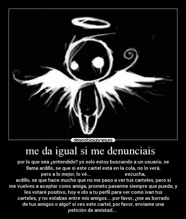 me da igual si me denunciais - por lo que sea ¿entendido? yo solo estoy buscando a un usuario, se
llama ardillo, se que si este cartel está en la cola, no lo verá,
pero a lo mejor, lo vé... escucha,
ardillo, se que hace mucho que no me paso a ver tus carteles, pero si
me vuelves a aceptar como amiga, prometo pasarme siempre que pueda, y
les votaré positivo, hoy e ido a tu perfil para ver como ivan tus
carteles, y no estabas entre mis amigos.... por favor, ¿me as borrado
de tus amigos o algo? si ves este cartel, por favor, enviame una
petición de amistad....