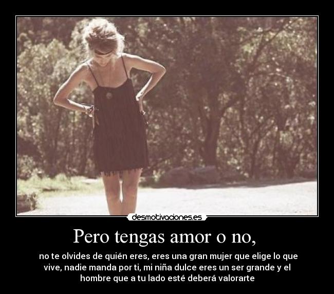 Pero tengas amor o no,  -  no te olvides de quién eres, eres una gran mujer que elige lo que
vive, nadie manda por ti, mi niña dulce eres un ser grande y el
hombre que a tu lado esté deberá valorarte