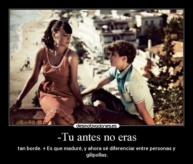 -Tu antes no eras - tan borde. + Es que maduré, y ahora sé diferenciar entre personas y gilipollas.