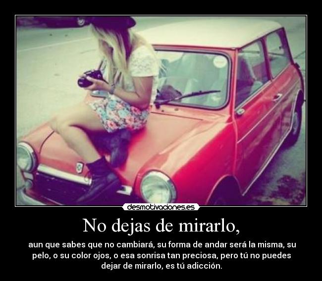 No dejas de mirarlo, - aun que sabes que no cambiará, su forma de andar será la misma, su
pelo, o su color ojos, o esa sonrisa tan preciosa, pero tú no puedes
dejar de mirarlo, es tú adicción.