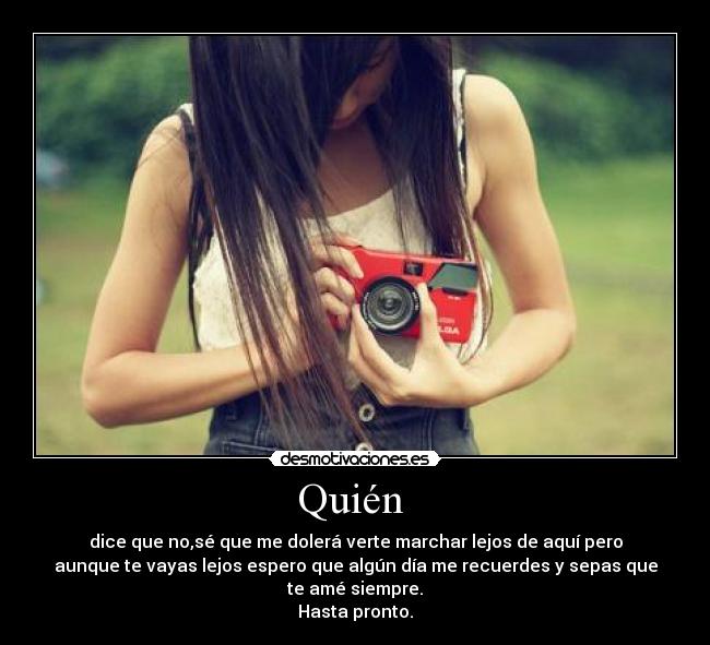 Quién - dice que no,sé que me dolerá verte marchar lejos de aquí pero
aunque te vayas lejos espero que algún día me recuerdes y sepas que
te amé siempre.
Hasta pronto.