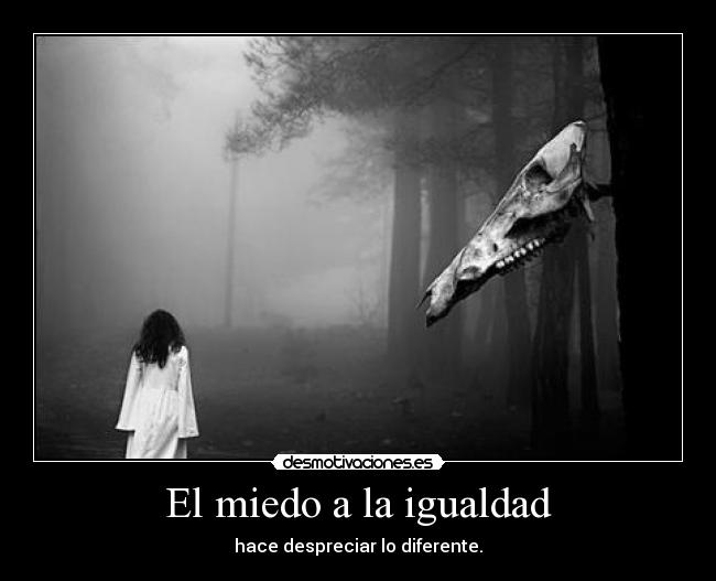 El miedo a la igualdad - hace despreciar lo diferente.