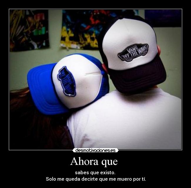 Ahora que  - sabes que existo. 
Solo me queda decirte que me muero por tí.
