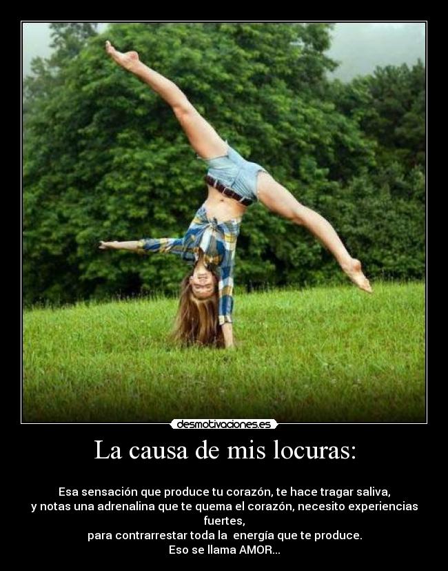 La causa de mis locuras: - 
Esa sensación que produce tu corazón, te hace tragar saliva,
y notas una adrenalina que te quema el corazón, necesito experiencias fuertes,
para contrarrestar toda la  energía que te produce.
Eso se llama AMOR...