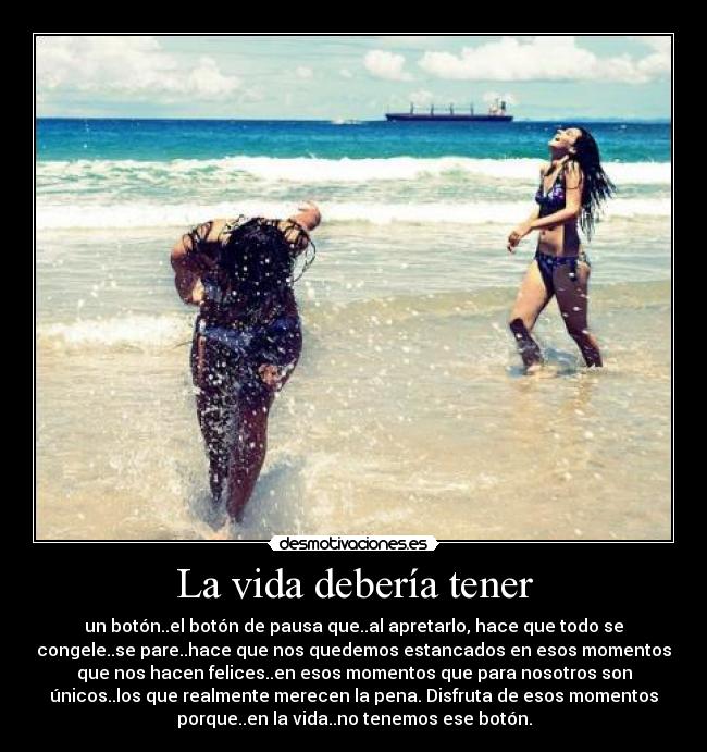 La vida debería tener - un botón..el botón de pausa que..al apretarlo, hace que todo se
congele..se pare..hace que nos quedemos estancados en esos momentos
que nos hacen felices..en esos momentos que para nosotros son
únicos..los que realmente merecen la pena. Disfruta de esos momentos
porque..en la vida..no tenemos ese botón.