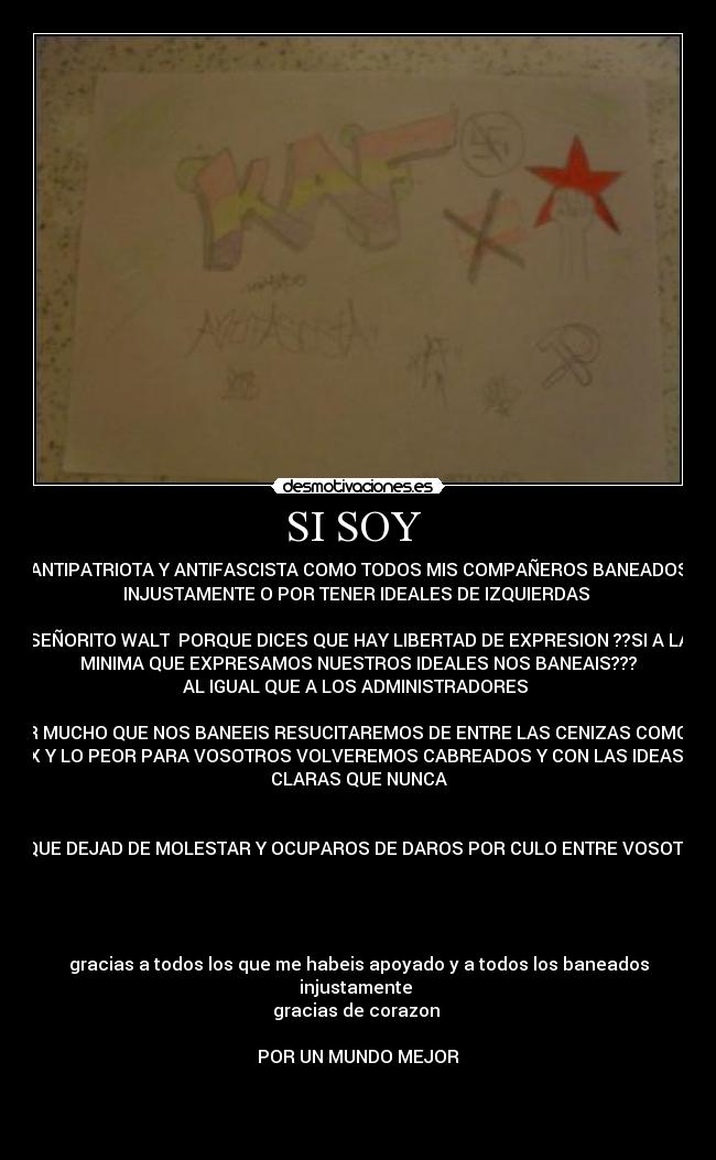 SI SOY - ANTIPATRIOTA Y ANTIFASCISTA COMO TODOS MIS COMPAÑEROS BANEADOS
INJUSTAMENTE O POR TENER IDEALES DE IZQUIERDAS
SEÑORITO WALT PORQUE DICES QUE HAY LIBERTAD DE EXPRESION ??SI A LA
MINIMA QUE EXPRESAMOS NUESTROS IDEALES NOS BANEAIS???
AL IGUAL QUE A LOS ADMINISTRADORES
POR MUCHO QUE NOS BANEEIS RESUCITAREMOS DE ENTRE LAS CENIZAS COMO UN
FELIX Y LO PEOR PARA VOSOTROS VOLVEREMOS CABREADOS Y CON LAS IDEAS MAS
CLARAS QUE NUNCA
A SIQUE DEJAD DE MOLESTAR Y OCUPAROS DE DAROS POR CULO ENTRE VOSOTROS
gracias a todos los que me habeis apoyado y a todos los baneados
injustamente
gracias de corazon
POR UN MUNDO MEJOR