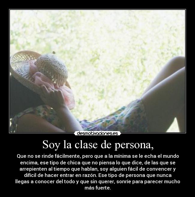 Soy la clase de persona, - Que no se rinde fácilmente, pero que a la mínima se le echa el mundo
encima, ese tipo de chica que no piensa lo que dice, de las que se
arrepienten al tiempo que hablan, soy alguien fácil de convencer y
difícil de hacer entrar en razón. Ese tipo de persona que nunca
llegas a conocer del todo y que sin querer, sonríe para parecer mucho
más fuerte.