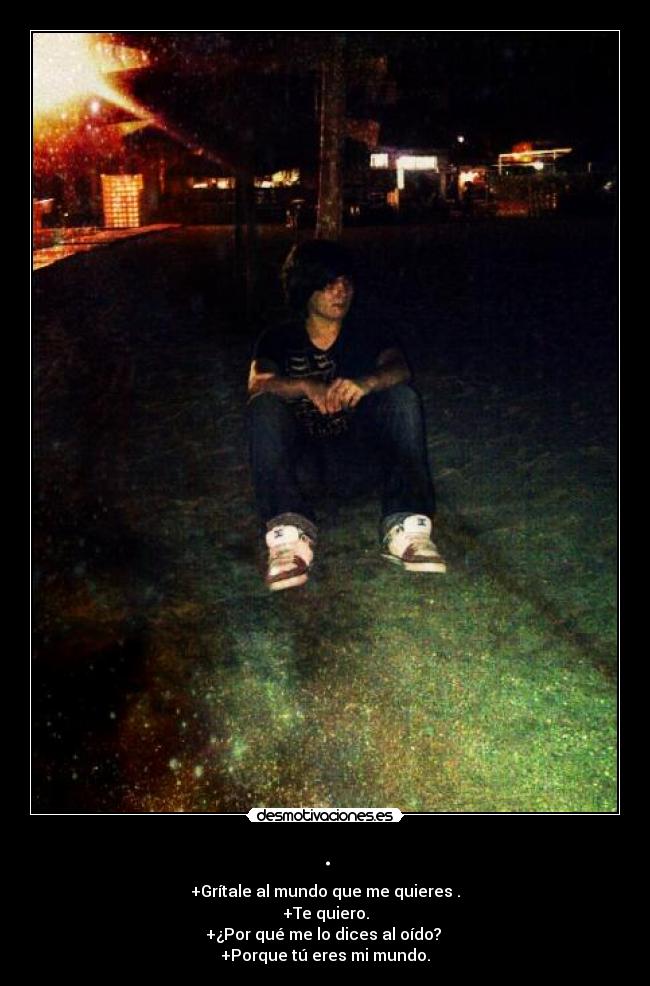 . - +Grítale al mundo que me quieres .
+Te quiero.
+¿Por qué me lo dices al oído?
+Porque tú eres mi mundo.