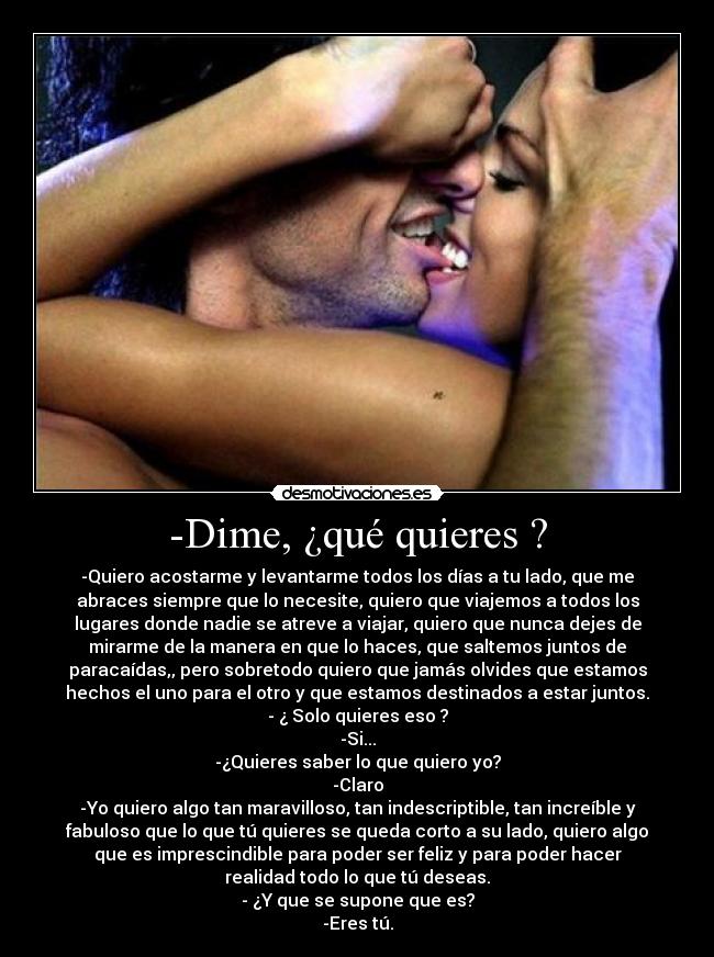 -Dime, ¿qué quieres ? - -Quiero acostarme y levantarme todos los días a tu lado, que me
abraces siempre que lo necesite, quiero que viajemos a todos los
lugares donde nadie se atreve a viajar, quiero que nunca dejes de
mirarme de la manera en que lo haces, que saltemos juntos de
paracaídas,, pero sobretodo quiero que jamás olvides que estamos
hechos el uno para el otro y que estamos destinados a estar juntos.
- ¿ Solo quieres eso ?
-Si...
-¿Quieres saber lo que quiero yo?
-Claro
-Yo quiero algo tan maravilloso, tan indescriptible, tan increíble y
fabuloso que lo que tú quieres se queda corto a su lado, quiero algo
que es imprescindible para poder ser feliz y para poder hacer
realidad todo lo que tú deseas.
- ¿Y que se supone que es?
-Eres tú.