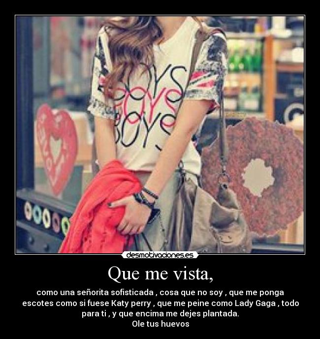 Que me vista, - como una señorita sofisticada , cosa que no soy , que me ponga
escotes como si fuese Katy perry , que me peine como Lady Gaga , todo
para ti , y que encima me dejes plantada.
Ole tus huevos