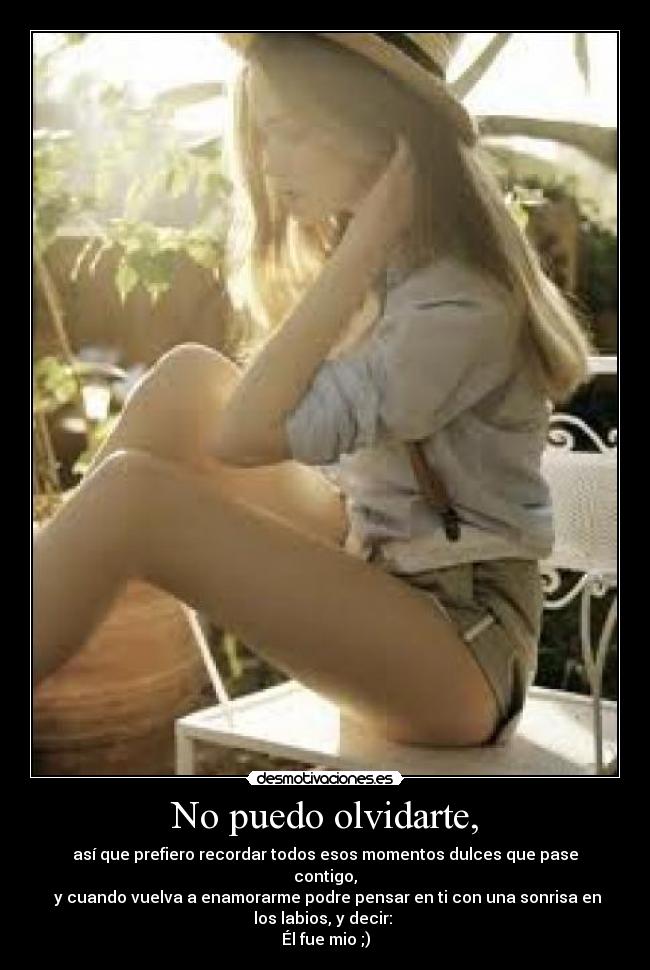 No puedo olvidarte, - así que prefiero recordar todos esos momentos dulces que pase
contigo,
 y cuando vuelva a enamorarme podre pensar en ti con una sonrisa en
los labios, y decir: 
Él fue mio ;)