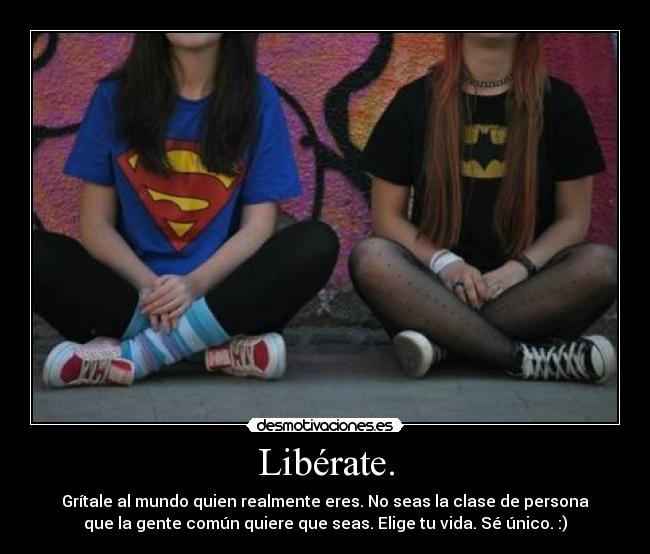 Libérate. - Grítale al mundo quien realmente eres. No seas la clase de persona
que la gente común quiere que seas. Elige tu vida. Sé único. :)