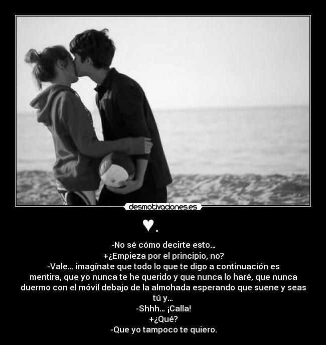 ♥. - -No sé cómo decirte esto…
+¿Empieza por el principio, no?
-Vale… imagínate que todo lo que te digo a continuación es
mentira, que yo nunca te he querido y que nunca lo haré, que nunca
duermo con el móvil debajo de la almohada esperando que suene y seas
tú y…
-Shhh… ¡Calla!
+¿Qué?
-Que yo tampoco te quiero.