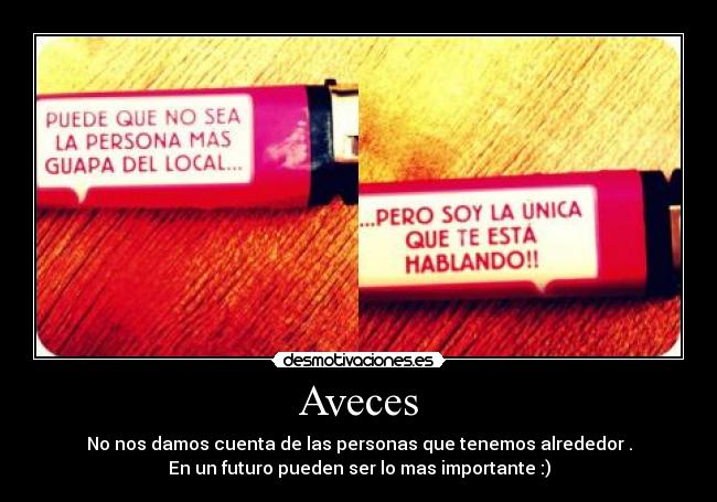 Aveces - No nos damos cuenta de las personas que tenemos alrededor .
En un futuro pueden ser lo mas importante :)