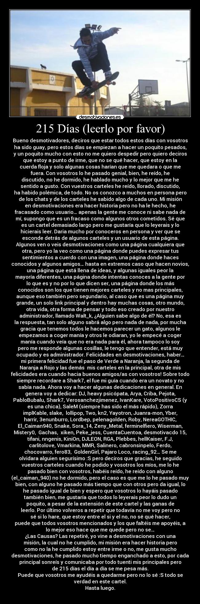 215 Días (leerlo por favor) - Bueno desmotivadores, deciros que estar todos estos días con vosotros
ha sido guay, pero estos días se empiezan a hacer un poquito pesados,
y un poquito mucho con esto no me quiero despedir pero quiero deciros
que estoy a punto de irme, que no se qué hacer, que estoy en la
cuerda floja y solo algunas cosas harían que me quedara o que me
fuera. Con vosotros lo he pasado genial, bien, he reído, he
discutido, no he dormido, he hablado mucho y lo mejor que me he
sentido a gusto. Con vuestros carteles he reído, llorado, discutido,
ha habido polémica, de todo. No os conozco a muchos en persona pero
de los chats y de los carteles he sabido algo de cada uno. Mi misión
en desmotivaciones era hacer historia pero no ha le hecho, he
fracasado como usuario… apenas la gente me conoce ni sabe nada de
mí, supongo que es un fracaso como algunos otros cometidos. Sé que
es un cartel demasiado largo pero me gustaría que lo leyerais y lo
hicierais leer. Daria mucho por conoceros en persona y ver que se
esconde detrás de algunos carteles y un usuario de esta página.
Algunos ven o veis desmotivaciones como una página cualquiera que
otra, pero yo la veo como una página donde puedes expresar tus
sentimientos a cuerdo con una imagen, una página donde haces
conocidos y algunos amigos… hasta en extremos caso que hacen novios,
una página que está llena de ideas, y algunas iguales peor la
mayoría diferentes, una página donde intentas conoces a la gente por
lo que es y no por lo que dicen ser, una página donde los más
conocidos son los que tienen mejores carteles y no mas principales,
aunque eso también pero segundario, al caso que es una página muy
grande, un solo link principal y dentro hay muchas cosas, otro mundo,
otra vida, otra forma de pensar y todo eso creado por nuestro
administrador, llamado Walt_k, ¿Alguien sabe algo de él? No, esa es
la respuesta, tan solo alguno sabrá algo pero nada de nada, por mucha
gracia que tenemos todos le hacemos parecer un gato, algunos le
empezamos a coger manía y otros le odiaran, yo le empecé a coger
manía cuando veía que no era nada para él, ahora tampoco lo soy
pero me responde algunas cosillas, le tengo que entender, está muy
ocupado y es administrador. Felicidades en desmotivaciones, haber…
mi primera felicidad fue el paso de Verde a Naranja, la segunda de
Naranja a Rojo y las demás  mis carteles en la principal, otra de mis
felicidades era cuando hacia buenos amigos/as con vosotros! Sobre todo
siempre recordare a Shark7, el fue mi guía cuando era un novato y no
sabía nada. Ahora voy a hacer algunas dedicaciones en general. En
genera voy a dedicar: DJ, heavy psicópata, Arya, Criba, Pejota,
PabloBubalu, Shark7, Verosanchezjimenez, IvanKare, VotoPositivoCS (y
es una chica), SaleM (siempre has sido el más rápido), Zorra
implKable, slake,  lollipop, Two, kn2, Yayotron, Juanra-mon, Yber,
harrir, 3enunburro, Lordbep, pelenagolden, Roby, NereaGOTHIC,
El_Caiman940, Snake, Sora_14, Zeny_Metal, ferminelfiero, Wiserman,
Mistery0,  Gachas,  xiken, Peke_jess, CuentaCuentoa, desmotivacdo 15,
tifani, nngenis, KiniOn, DJLEON, RGA, Plebbes, hellKaiser, F.J,
carlitolove, Vmarkina, MMR, Salinero, cabronsinpelo, Ferdo,
chocovarro, fero83,  GoldenGirl, Pajaro Loco, racing_92… Se me
olvidara alguien segurísimo :S pero deciros que gracias, he seguido
vuestros carteles cuando he podido y vosotros los míos, me lo he
pasado bien con vosotros, habéis reído, he reído con alguno
(el_caiman_940) no he dormido, pero el caso es que me lo he pasado muy
bien, con alguno he pasado más tiempo que con otros pero da igual, lo
he pasado igual de bien y espero que vosotros lo hayáis pasado
también bien, me gustaría que todos lo leyerais peor lo dudo un
poquito, a pesar de la extensión de este cartel y las ganas de
leerlo. Por último volveros a repetir que todavía no me voy pero no
sé si lo hare, que estoy entre el si y el no, no sé qué hacer,
puede que todos vosotros mencionados y los que faltéis me apoyéis, a
lo mejor eso hace que me quede pero no se…
¿Las Causas? Las repetiré, yo vine a desmotivaciones con una
misión, la cual no he cumplido, mi misión era hacer historia pero
como no la he cumplido estoy entre irme o no, me gusta mucho
desmotivaciones, he pasado mucho tiempo enganchado a esto, por cada
principal sonreís y comunicaba por todo tuenti mis principales pero
de 215 días el día a día se me pesa más.
Puede que vosotros me ayudéis a quedarme pero no lo sé :S todo se
verdad en este cartel.
Hasta luego.
