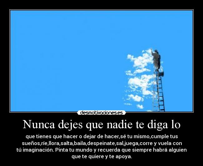 Nunca dejes que nadie te diga lo - que tienes que hacer o dejar de hacer,sé tu mismo,cumple tus
sueños,ríe,llora,salta,baila,despeinate,sal,juega,corre y vuela con
tú imaginación. Pinta tu mundo y recuerda que siempre habrá alguien
que te quiere y te apoya.