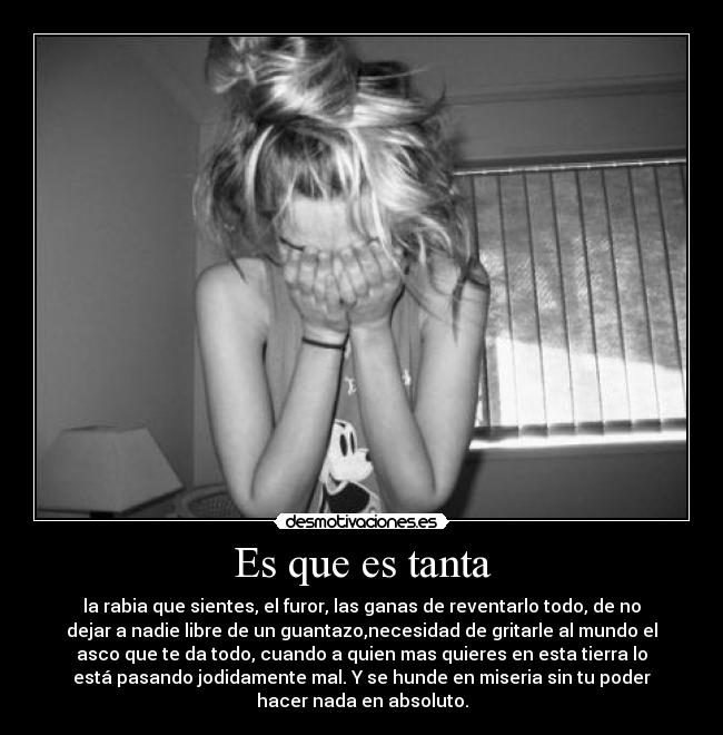 Es que es tanta - la rabia que sientes, el furor, las ganas de reventarlo todo, de no
dejar a nadie libre de un guantazo,necesidad de gritarle al mundo el
asco que te da todo, cuando a quien mas quieres en esta tierra lo
está pasando jodidamente mal. Y se hunde en miseria sin tu poder
hacer nada en absoluto.