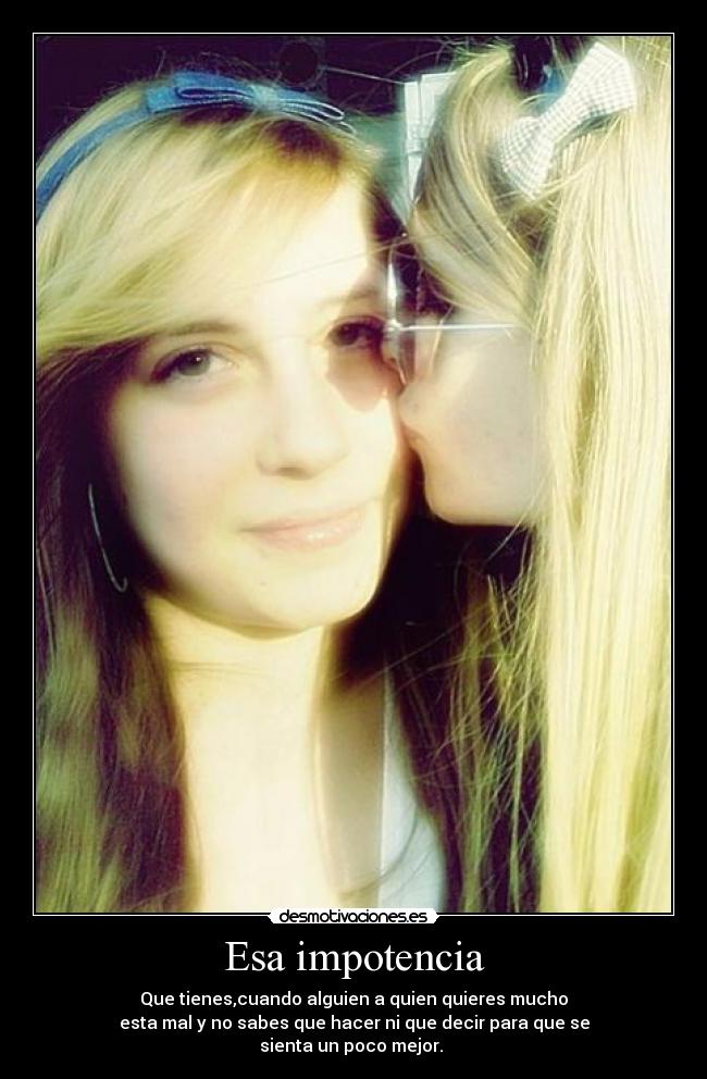 Esa impotencia - Que tienes,cuando alguien a quien quieres mucho
esta mal y no sabes que hacer ni que decir para que se
sienta un poco mejor.