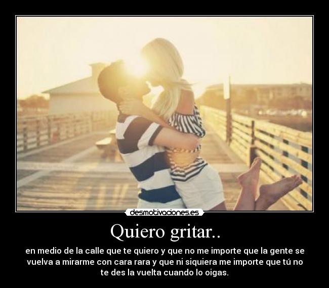 Quiero gritar.. - en medio de la calle que te quiero y que no me importe que la gente se
vuelva a mirarme con cara rara y que ni siquiera me importe que tú no
te des la vuelta cuando lo oigas.