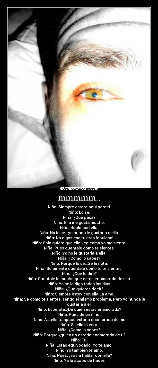 mmmmm.. - Niña: Siempre estare aqui para ti.
Niño: Lo se.
Niña: ¿Que pasa?
Niño: Ella me gusta mucho.
Niña: Habla con ella.
Niño: No lo se...yo nunca le gustaria a ella.
Niña: No digas eso,tu eres fabuloso!
Niño: Solo quiero que ella vea como yo me siento.
Niña: Pues cuentale como te sientes.
Niño: Yo no le gustaria a ella.
Niña: ¿Como lo sabes?
Niño: Porque lo se...Se le nota.
Niña: Solamente cuentale como tu te sientes.
Niño: ¿Que le dire?
Niña: Cuentale lo mucho que estas enamorado de ella.
Niño: Yo se lo digo todos los dias
Niña: ¿Que quieres decir?
Niño: Siempre estoy con ella.La amo.
Niña: Se como te sientes. Tengo el mismo problema. Pero yo nunca le gustaria a el.
Niño: Esperate.¿De quien estas enamorada?
Niña: Pues de un niño.
Niño: A....ella tampoco estaria enamorada de mi.
Niña: Si, ella lo esta.
Niño: ¿Como lo sabes?
Niña: Porque,¿quien no estaria enamorado de ti?
Niño: Tu.
Niña: Estas equivocado. Yo te amo.
Niño: Yo tambien te amo.
Niña: Pues, ¿vas a hablar con ella?
Niño: Ya lo acabo de hacer.
